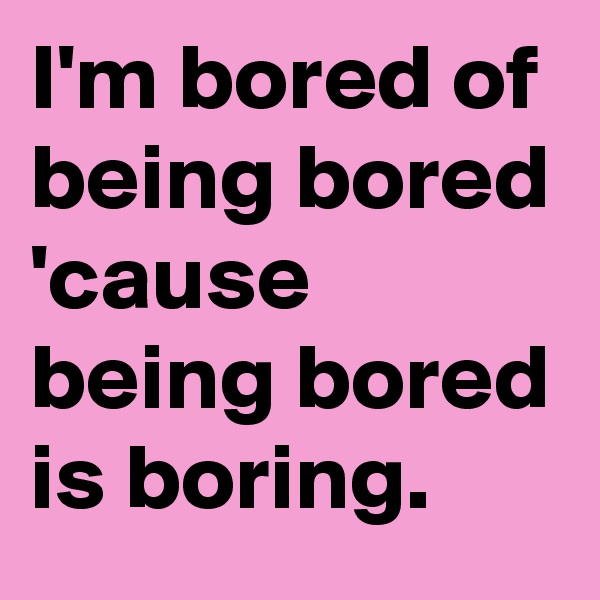 I'm bored of being bored 'cause being bored is boring.