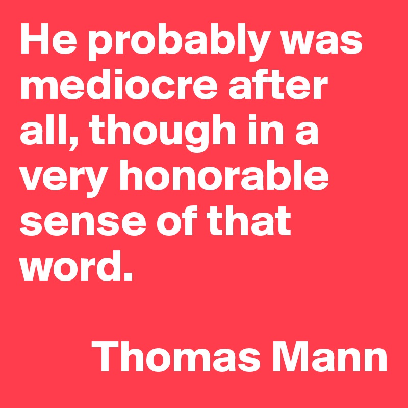 He probably was mediocre after all, though in a very honorable sense of that word.

        Thomas Mann
