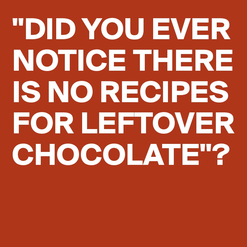 "DID YOU EVER NOTICE THERE IS NO RECIPES FOR LEFTOVER CHOCOLATE"?
