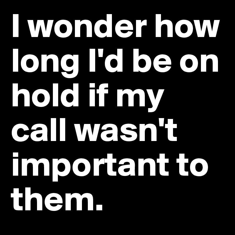 I wonder how long I'd be on hold if my call wasn't important to them.