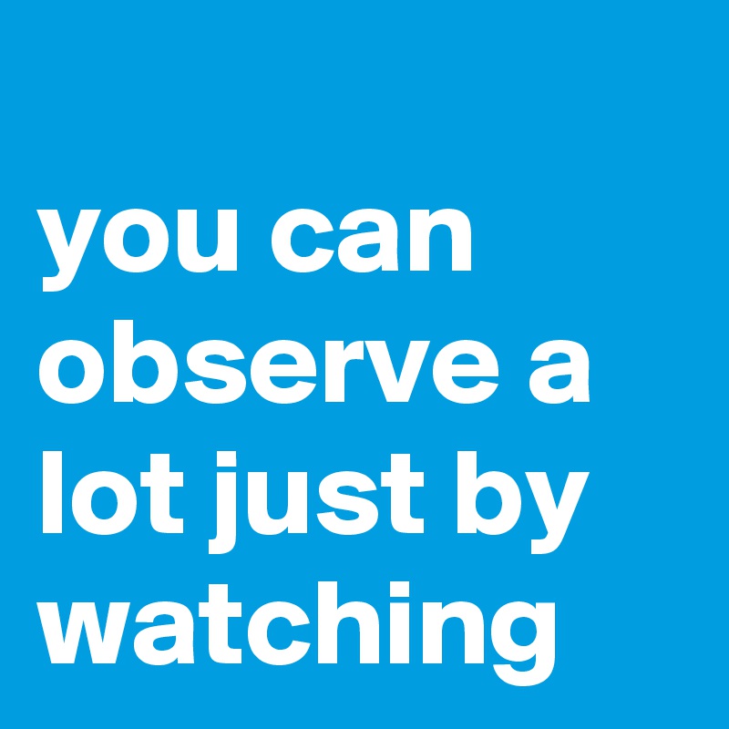 
you can observe a lot just by watching