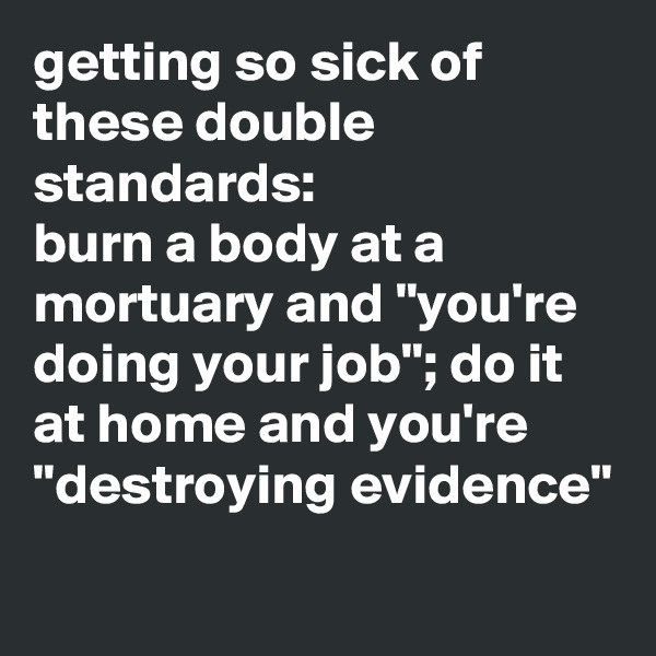 getting so sick of these double standards: 
burn a body at a mortuary and "you're doing your job"; do it at home and you're "destroying evidence"
