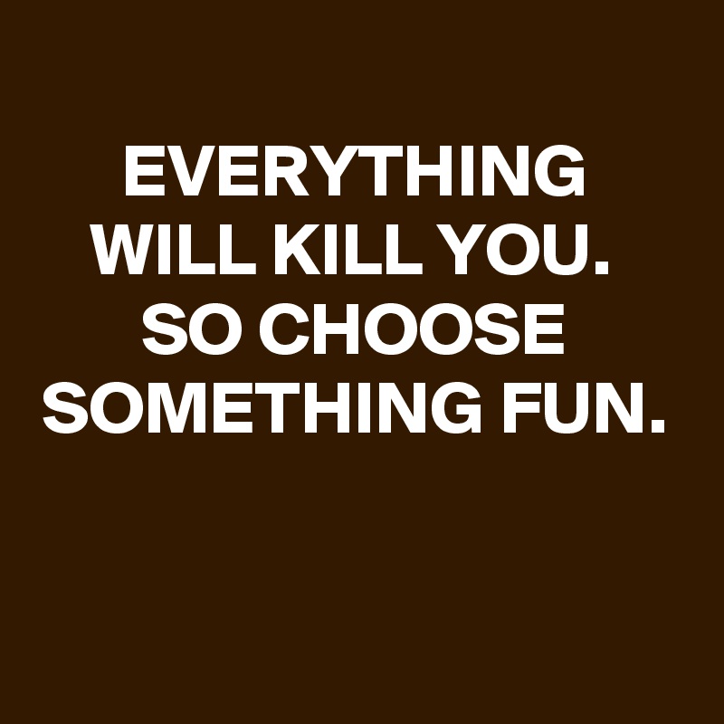 
EVERYTHING WILL KILL YOU. 
SO CHOOSE SOMETHING FUN.


