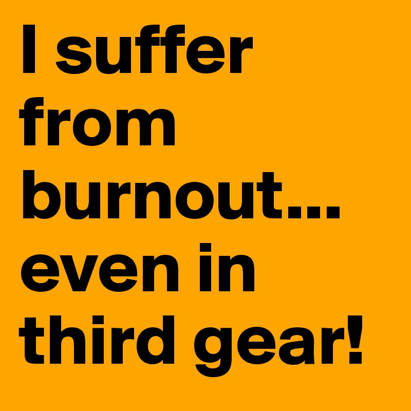 I suffer from burnout...
even in third gear!