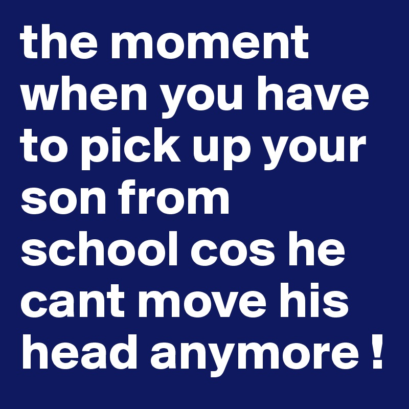 the moment when you have to pick up your son from school cos he cant move his head anymore !