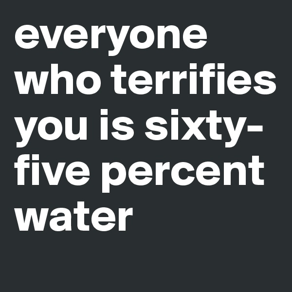 everyone who terrifies you is sixty-five percent water