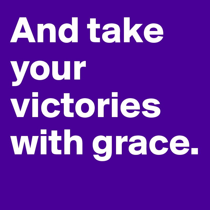 And take your victories with grace.