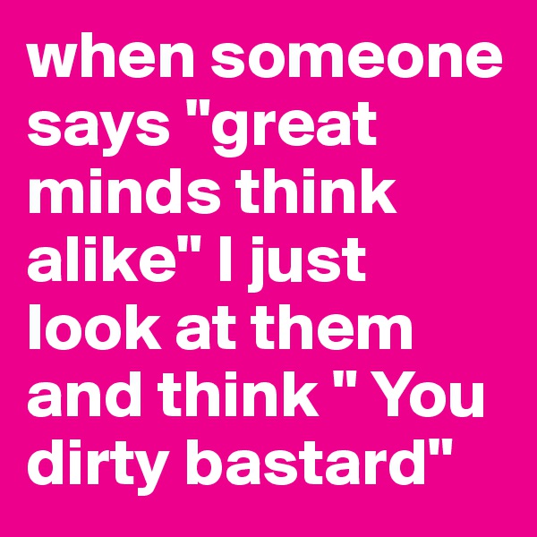 when someone says "great minds think alike" I just look at them and think " You dirty bastard"