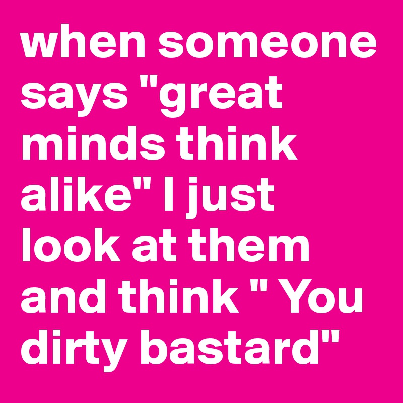 when someone says "great minds think alike" I just look at them and think " You dirty bastard"