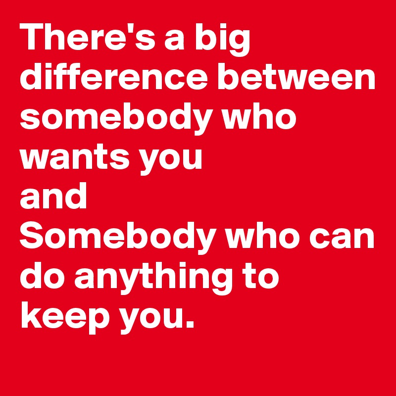 There's a big difference between somebody who wants you 
and 
Somebody who can do anything to keep you.