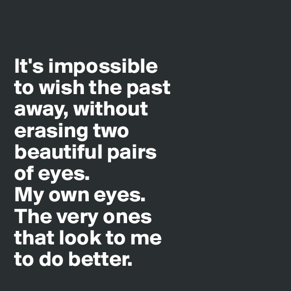 

It's impossible 
to wish the past 
away, without 
erasing two 
beautiful pairs 
of eyes. 
My own eyes. 
The very ones 
that look to me 
to do better.