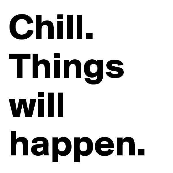 Chill.
Things will happen.