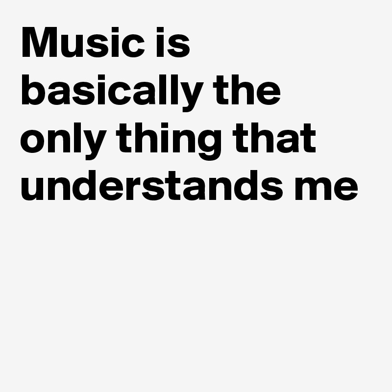 Music is basically the only thing that understands me


