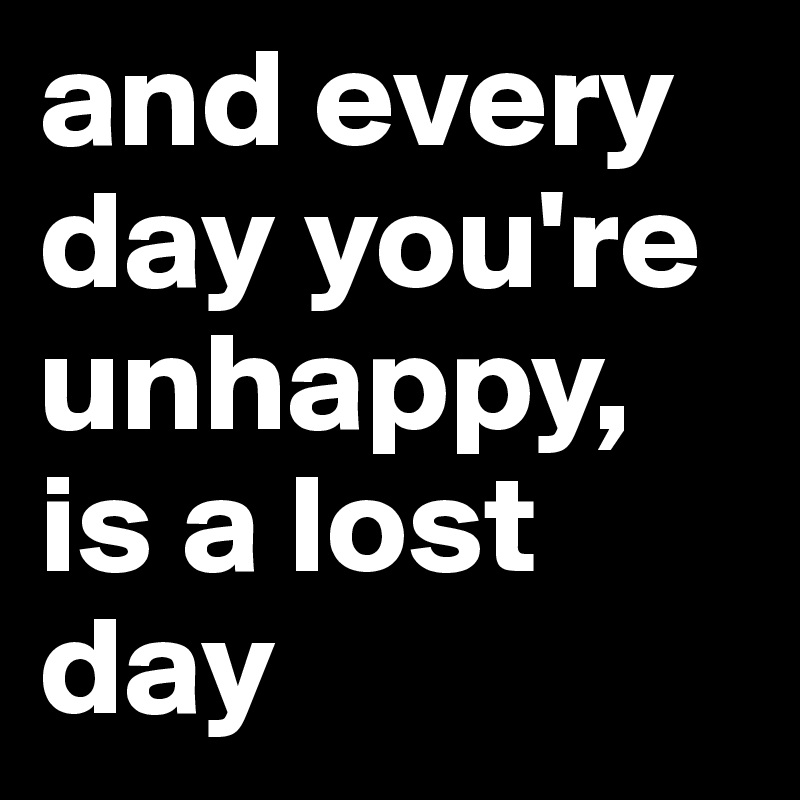 and every day you're unhappy, is a lost day