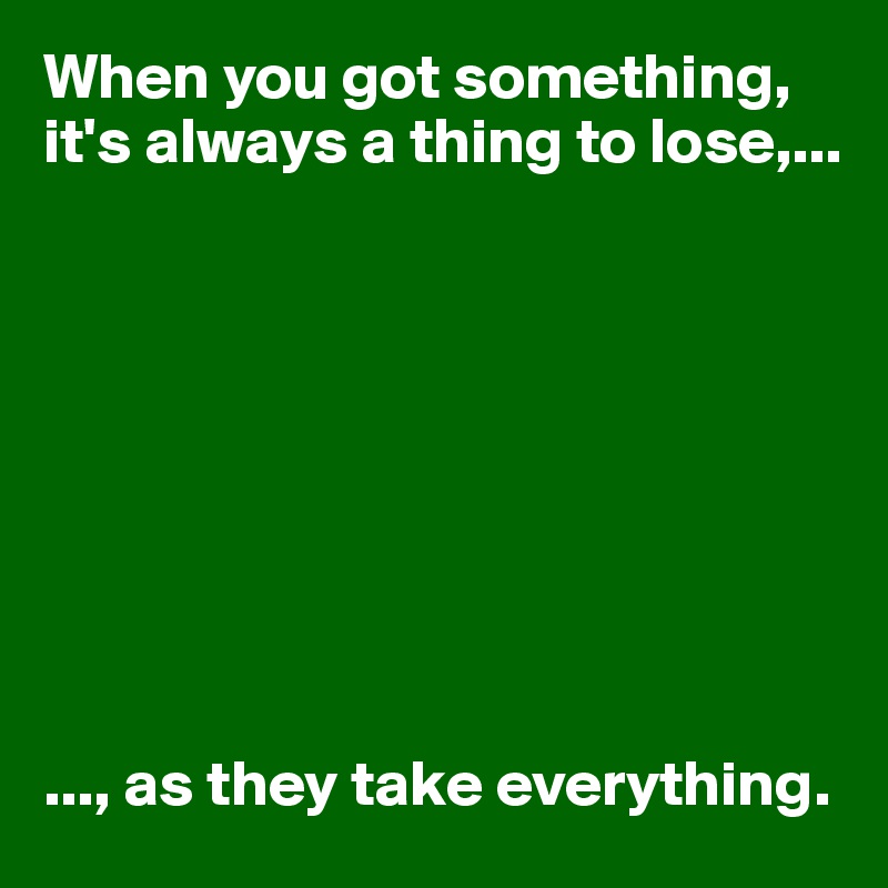 When you got something, it's always a thing to lose,...









..., as they take everything. 