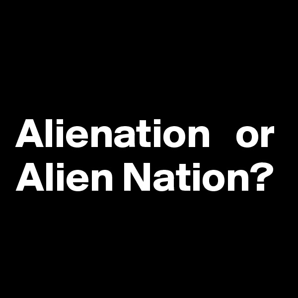 

Alienation   or Alien Nation?

