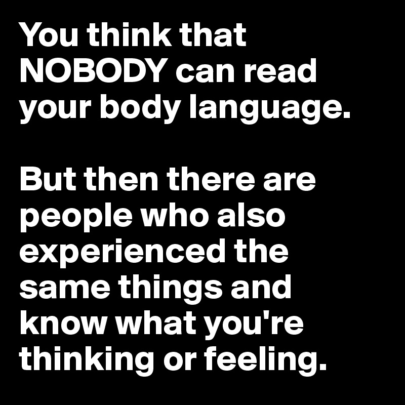 You think that NOBODY can read your body language. 

But then there are people who also experienced the same things and know what you're thinking or feeling.