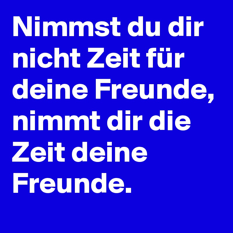 Nimmst du dir nicht Zeit für deine Freunde, nimmt dir die Zeit deine Freunde. 