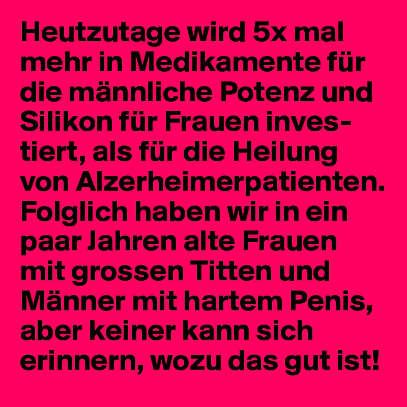 Heutzutage wird 5x mal mehr in Medikamente für die männliche Potenz und Silikon für Frauen inves-tiert, als für die Heilung von Alzerheimerpatienten. Folglich haben wir in ein paar Jahren alte Frauen mit grossen Titten und Männer mit hartem Penis, aber keiner kann sich erinnern, wozu das gut ist! 