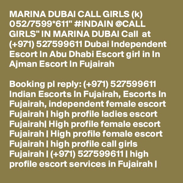 MARINA DUBAI CALL GIRLS (k) 052/7599*611" #INDAIN @CALL GIRLS" IN MARINA DUBAI Call  at (+971) 527599611 Dubai Independent Escort In Abu Dhabi Escort girl in In Ajman Escort In Fujairah

Booking pl reply: (+971) 527599611 Indian Escorts In Fujairah, Escorts In Fujairah, independent female escort Fujairah | high profile ladies escort Fujairah| High profile female escort Fujairah | High profile female escort Fujairah | high profile call girls Fujairah | (+971) 527599611 | high profile escort services in Fujairah |
