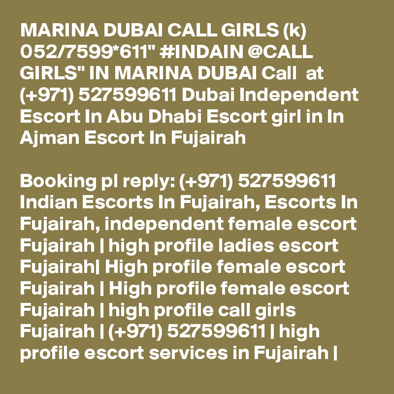 MARINA DUBAI CALL GIRLS (k) 052/7599*611" #INDAIN @CALL GIRLS" IN MARINA DUBAI Call  at (+971) 527599611 Dubai Independent Escort In Abu Dhabi Escort girl in In Ajman Escort In Fujairah

Booking pl reply: (+971) 527599611 Indian Escorts In Fujairah, Escorts In Fujairah, independent female escort Fujairah | high profile ladies escort Fujairah| High profile female escort Fujairah | High profile female escort Fujairah | high profile call girls Fujairah | (+971) 527599611 | high profile escort services in Fujairah |
