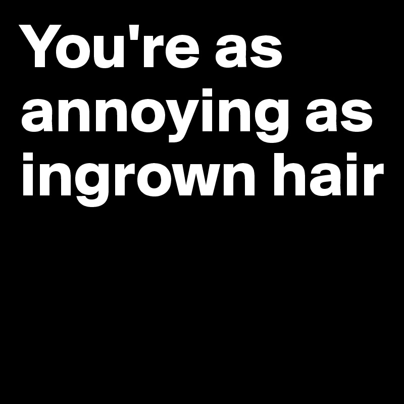 You're as annoying as ingrown hair

