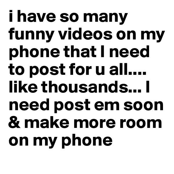 i have so many funny videos on my phone that I need to post for u all.... like thousands... I need post em soon & make more room on my phone 