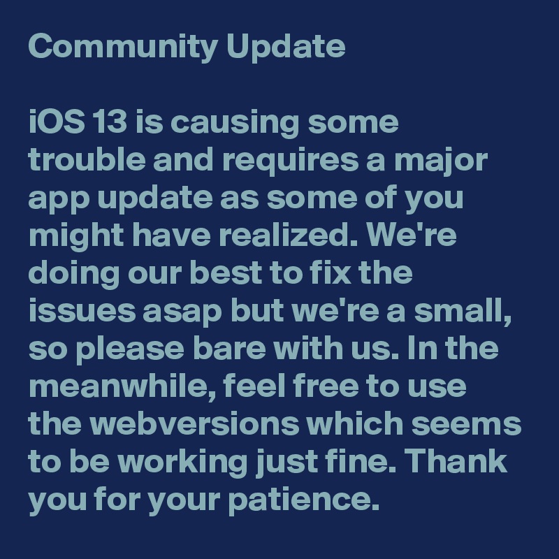 Community Update 

iOS 13 is causing some trouble and requires a major app update as some of you might have realized. We're doing our best to fix the issues asap but we're a small, so please bare with us. In the meanwhile, feel free to use the webversions which seems to be working just fine. Thank you for your patience. 