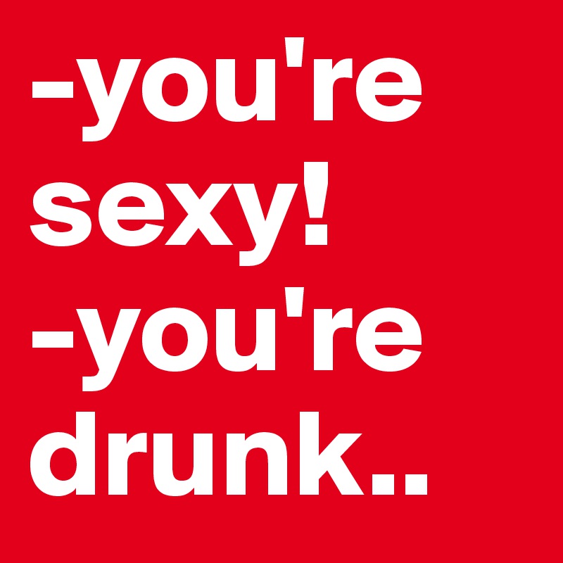 -you're sexy!
-you're drunk..