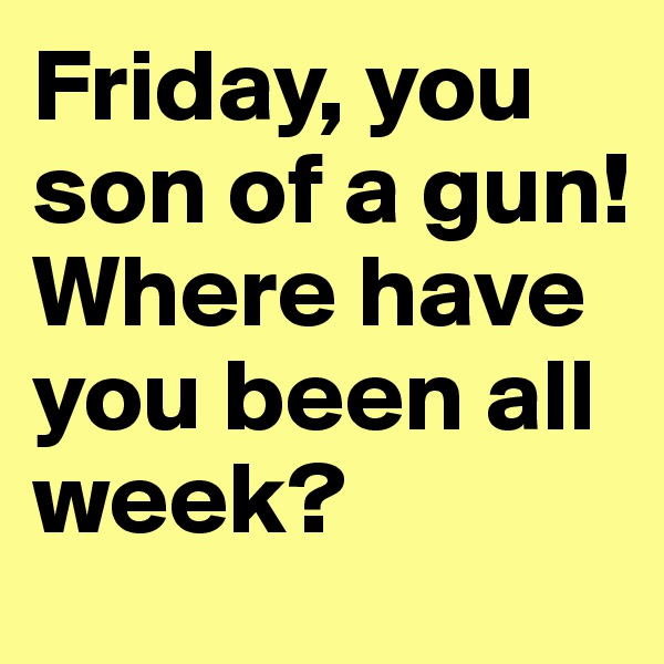 Friday, you son of a gun! Where have you been all week?