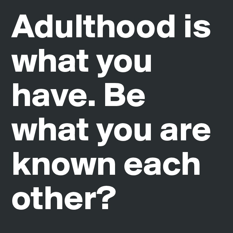 Adulthood is what you have. Be what you are known each other?