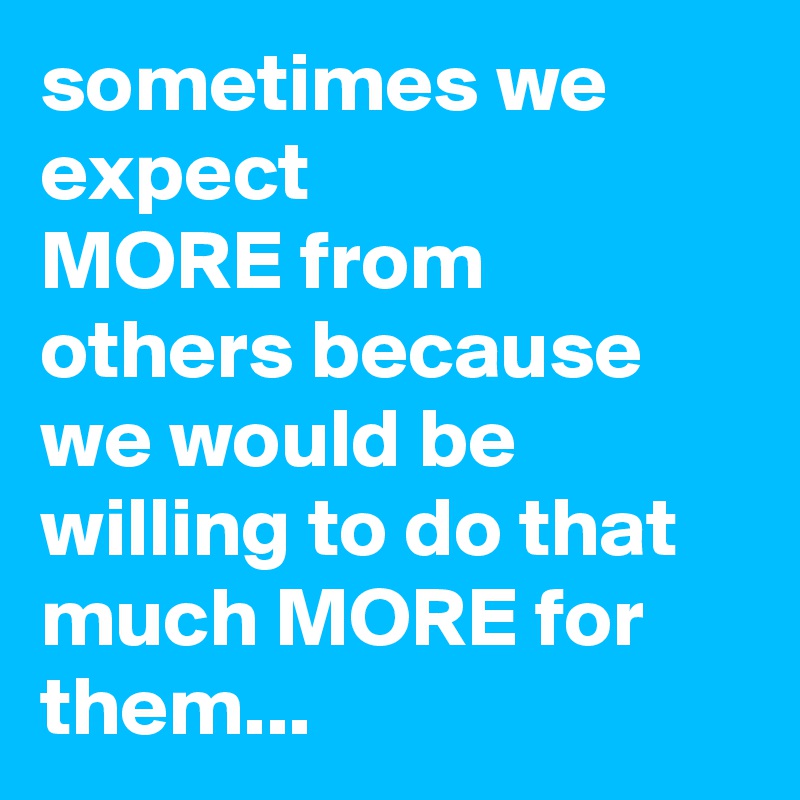 sometimes we expect 
MORE from others because  we would be willing to do that much MORE for them...