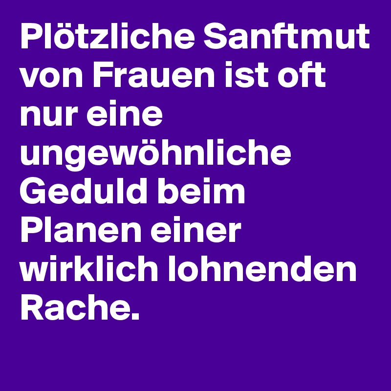 Plötzliche Sanftmut von Frauen ist oft nur eine ungewöhnliche Geduld beim Planen einer wirklich lohnenden Rache.