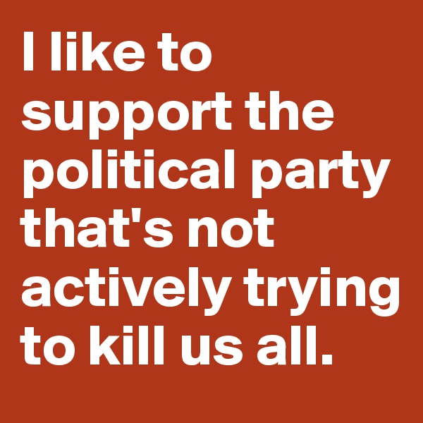 I like to support the political party that's not actively trying to kill us all.