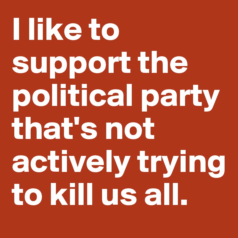 I like to support the political party that's not actively trying to kill us all.