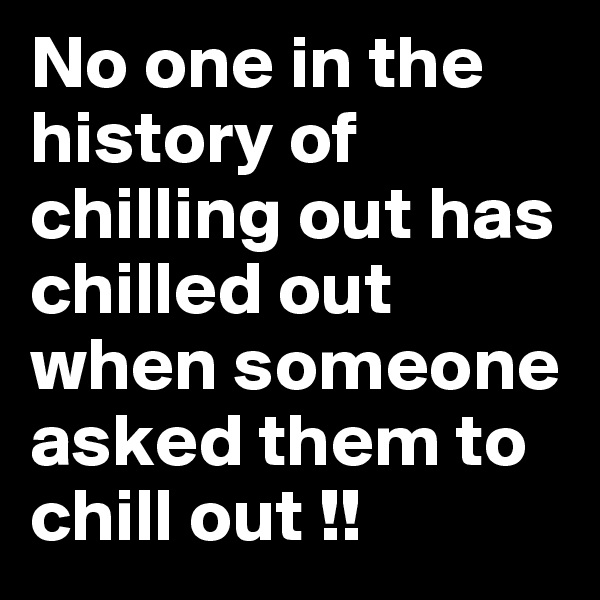 No one in the history of chilling out has chilled out when someone asked them to chill out !!