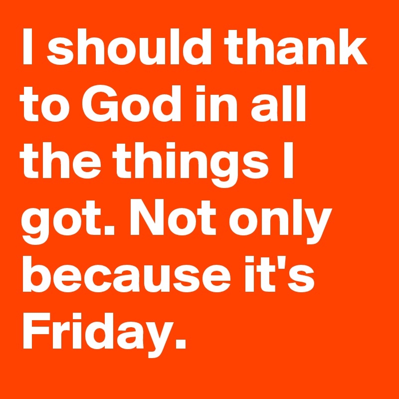I should thank to God in all the things I got. Not only because it's Friday.