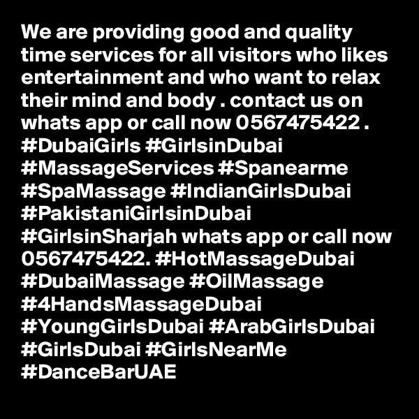We are providing good and quality time services for all visitors who likes entertainment and who want to relax their mind and body . contact us on whats app or call now 0567475422 . #DubaiGirls #GirlsinDubai #MassageServices #Spanearme #SpaMassage #IndianGirlsDubai #PakistaniGirlsinDubai #GirlsinSharjah whats app or call now 0567475422. #HotMassageDubai #DubaiMassage #OilMassage #4HandsMassageDubai #YoungGirlsDubai #ArabGirlsDubai #GirlsDubai #GirlsNearMe #DanceBarUAE
