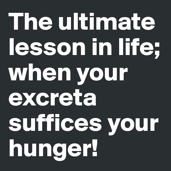 The ultimate lesson in life; when your excreta suffices your hunger!