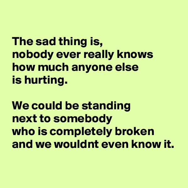 

 The sad thing is, 
 nobody ever really knows 
 how much anyone else 
 is hurting. 

 We could be standing 
 next to somebody 
 who is completely broken 
 and we wouldnt even know it.

