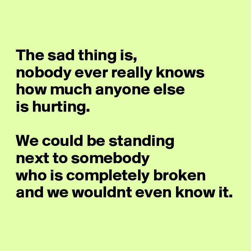 

 The sad thing is, 
 nobody ever really knows 
 how much anyone else 
 is hurting. 

 We could be standing 
 next to somebody 
 who is completely broken 
 and we wouldnt even know it.

