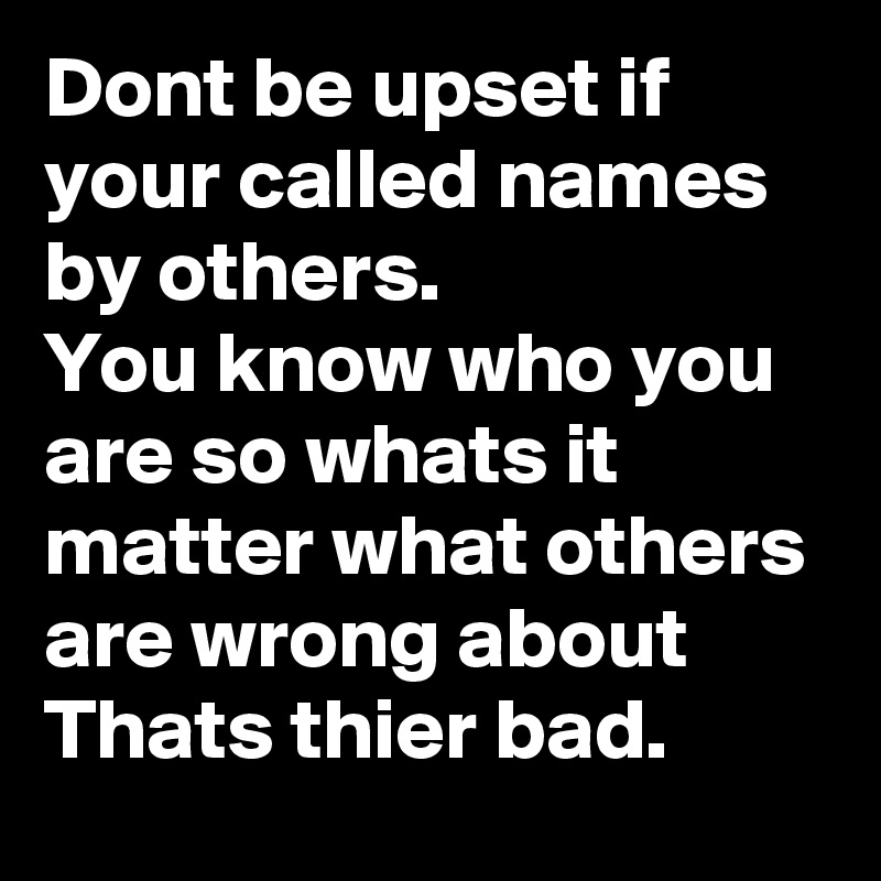 Dont be upset if your called names by others.
You know who you are so whats it matter what others are wrong about 
Thats thier bad.