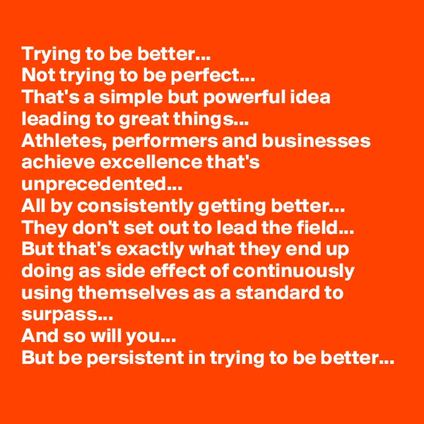 
Trying to be better...
Not trying to be perfect...
That's a simple but powerful idea leading to great things...
Athletes, performers and businesses achieve excellence that's unprecedented...
All by consistently getting better...
They don't set out to lead the field...
But that's exactly what they end up doing as side effect of continuously using themselves as a standard to surpass...
And so will you... 
But be persistent in trying to be better...