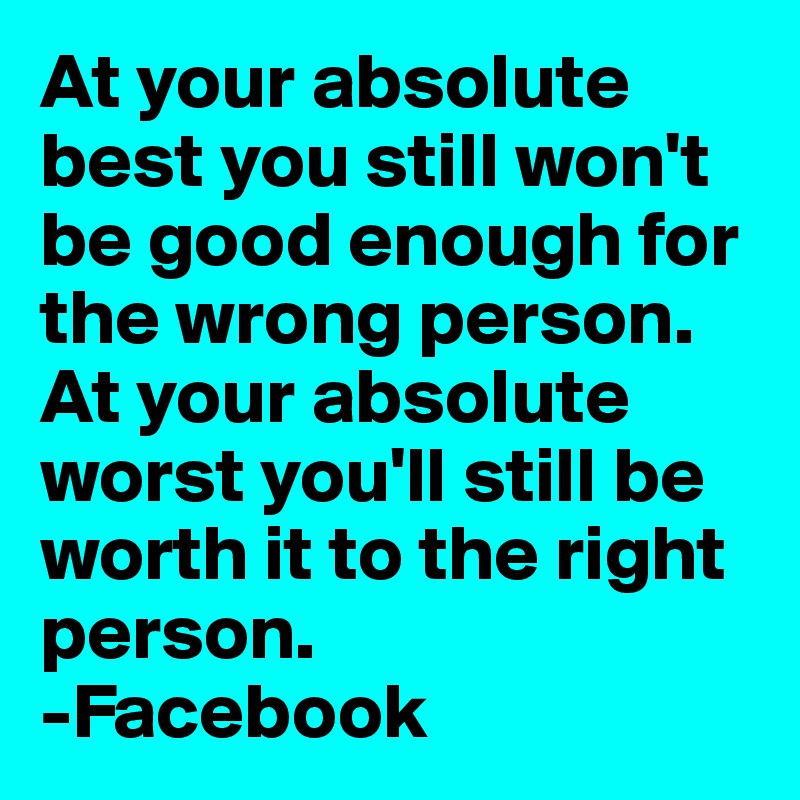 At your absolute best you still won't be good enough for the wrong person.
At your absolute worst you'll still be worth it to the right person.
-Facebook