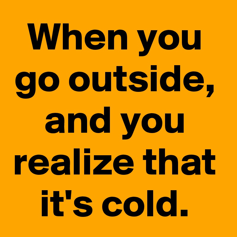 When you go outside, and you realize that it's cold.