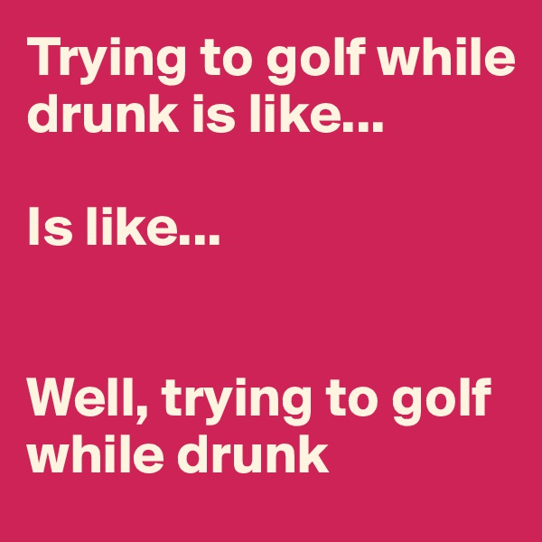 Trying to golf while drunk is like...

Is like...


Well, trying to golf while drunk