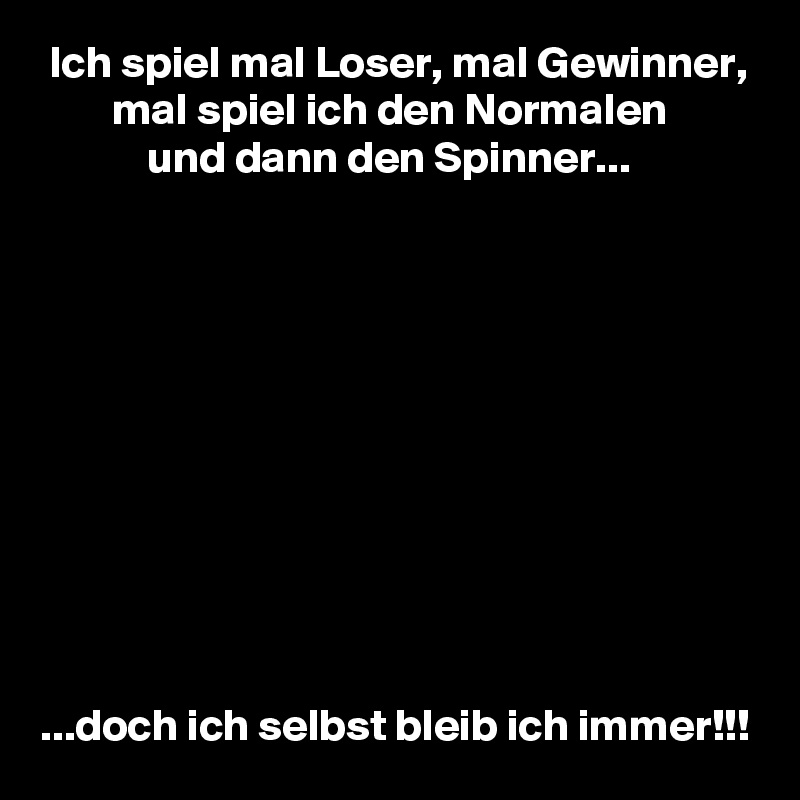  Ich spiel mal Loser, mal Gewinner,
        mal spiel ich den Normalen
            und dann den Spinner...











...doch ich selbst bleib ich immer!!!