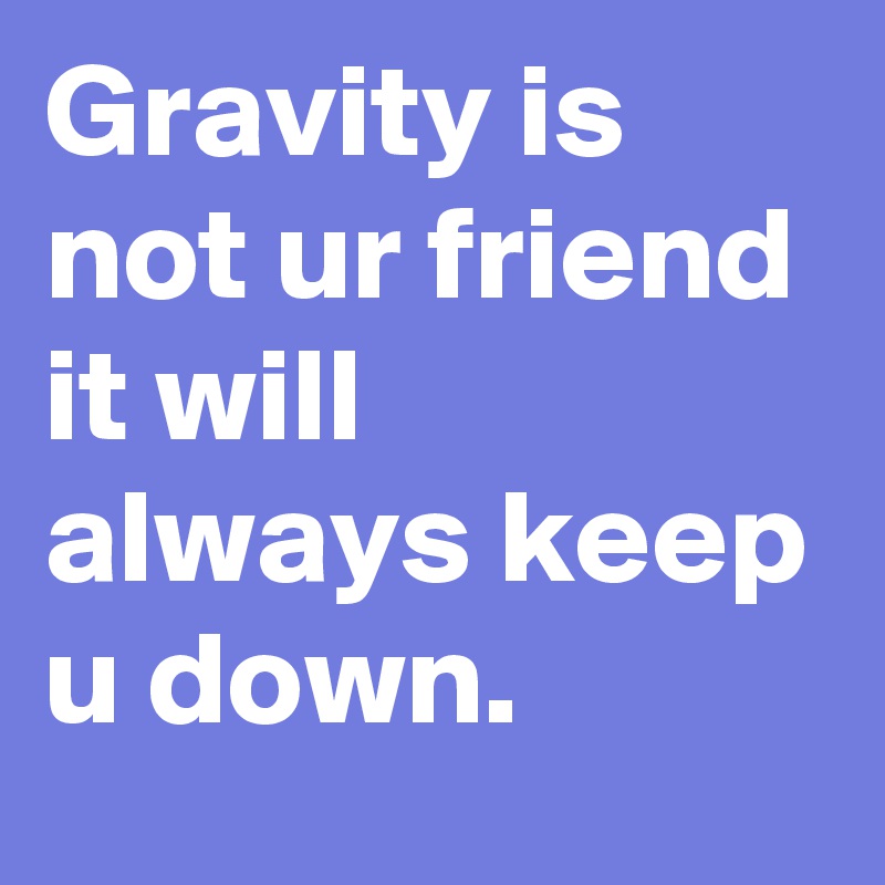 Gravity is not ur friend it will always keep u down.