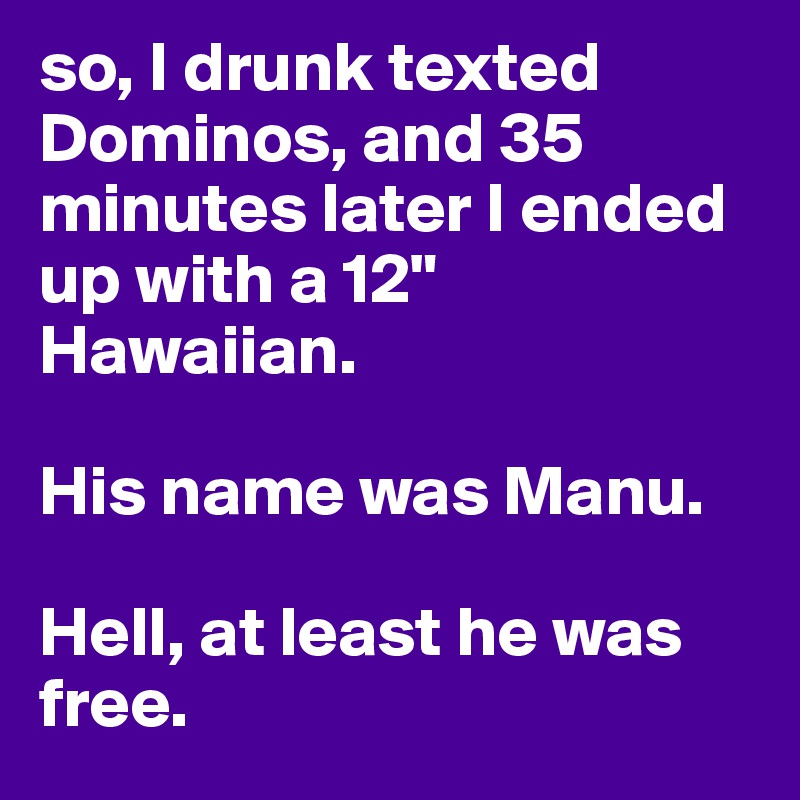 so, I drunk texted Dominos, and 35 minutes later I ended up with a 12" Hawaiian. 

His name was Manu.

Hell, at least he was free.