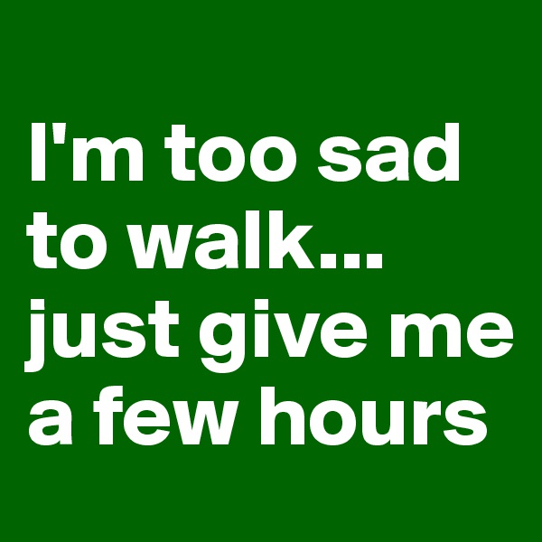 
I'm too sad to walk... just give me a few hours